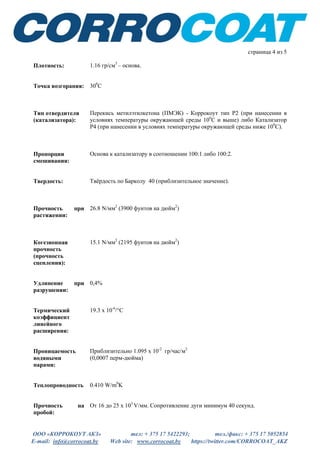 ООО «КОРРОКОУТ АКЗ» тел: + 375 17 5422293; тел./факс: + 375 17 5052854
E-mail: info@corrocoat.by Web site: www.corrocoat.by https://twitter.com/CORROCOAT_AKZ
страница 4 из 5
Плотность: 1.16 гр/см3
– основа.
Точка возгорания: 300
С
Тип отвердителя
(катализатора):
Перекись метилэтилкетона (ПМЭК) - Коррокоут тип Р2 (при нанесении в
условиях температуры окружающей среды 100
С и выше) либо Катализатор
Р4 (при нанесении в условиях температуры окружающей среды ниже 100
С).
Пропорции
смешивания:
Основа к катализатору в соотношении 100:1 либо 100:2.
Твердость: Твёрдость по Барколу 40 (приблизительное значение).
Прочность при
растяжении:
26.8 N/мм2
(3900 фунтов на дюйм2
)
Когезионная
прочность
(прочность
сцепления):
15.1 N/мм2
(2195 фунтов на дюйм2
)
Удлинение при
разрушении:
0,4%
Термический
коэффициент
линейного
расширения:
19.3 x 10-6
/°C
Проницаемость
водяными
парами:
Приблизительно 1.095 х 10-2
гр/час/м2
(0,0007 перм-дюйма)
Теплопроводность 0.410 W/m0
K
Прочность на
пробой:
От 16 до 25 х 103
V/мм. Сопротивление дуги минимум 40 секунд.
 