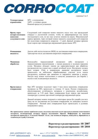 ООО «КОРРОКОУТ АКЗ» тел: + 375 17 5422293; тел./факс: + 375 17 5052854
E-mail: info@corrocoat.by Web site: www.corrocoat.by https://twitter.com/CORROCOAT_AKZ
страница 5 из 5
Температурные
ограничения:
900
С - в погружении
1600
С - в газовых средах
Нижний предел не установлен.
Время, через
которое возможно
нанесение
следующего слоя:
Следующий слой покрытия можно наносить после того, как предыдущий
отвердел в достаточной степени, чтобы не деформироваться под весом
последующего слоя, но все еще остается липким на ощупь. Максимальный
период времени, через который можно наносить следующий слой покрытия
без подготовки поверхности покрытия – 5 дней. Данный интервал времени
будет короче при температуре окружающей среды свыше 300
С.
Очищающая
жидкость:
Ацетон либо метилэтилкетон (МЕК) до достижения покрытием отверждения.
Трихлорэтан после достижения покрытием отверждения.
Машинная
обработка:
Используйте твердосплавный инструмент либо инструмент с
твердосплавными наконечниками с малым радиусом и нулевым передним
углом. Материал обладает такими же характеристиками при обработке
инструментом (на станке) как и серый литейный чугун. Инструмент должен
быть острым. Сбой в направлении движения инструмента может
происходить на небольших обрабатываемых участках из-за износа
инструмента, особенно при движении от наружного диаметра к центру.
Чистую воду можно использовать в качестве увлажнителя для борьбы с
пылью и как охлаждающую жидкость.
Время (цикл)
отверждения:
При 200
С материал подсохнет через 3 часа после нанесения, отверждение
материала на 90% происходит в течение 12 часов. Полное отверждение,
обеспечивающее устойчивость материала к химическим воздействиям,
происходит за 7-10 дней. Цикл отверждения будет короче при высокой
температуре и длиннее при низкой температуре окружающей среды.
Данный материал можно погружать в некоторые среды без ущерба для него
сразу же по достижении им состояния отверждения, не дожидаясь полного
отверждения. Полный цикл отверждения будет происходить в условиях
погружения в среду.
Все приведенные данные приблизительны, получены опытным путем при использовании качественного
материала, полимеризация которого прошла надлежащим образом. Информация по нанесения
материалов приведена в “Corrocoat Manual”. Если у вас возникли вопросы, пожалуйста, обращайтесь в
техническую службу Corrocoat.
Пересмотр и редактирование: 10/ 2007
Пересмотр и редактирование: 10/ 2010
 