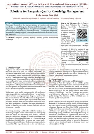 International Journal of Trend in Scientific Research and Development (IJTSRD)
Volume 4 Issue 4, June 2020 Available Online: www.ijtsrd.com e-ISSN: 2456 – 6470
@ IJTSRD | Unique Paper ID – IJTSRD31474 | Volume – 4 | Issue – 4 | May-June 2020 Page 1265
Solutions for Pangasius Quality Knowledge Management
Dr. Le Nguyen Doan Khoi
Associate Professor, Department of Scientific Research Affairs, Can Tho University, Vietnam
ABSTRACT
This paper focused on the current disease prevention and treatment
knowledge of small Pangasius farming and the farmers’ willingness to
implement new farming systems to manage diseases and take a needed step
in assuring their treatment and prevention quality.Aknowledgemanagement
model which can help mapping knowledge and information in the conclusion
was presented.
KEYWORDS: Pangasius farmers, farming systems, quality management
knowledge
How to cite this paper: Dr. Le Nguyen
Doan Khoi "Solutions for Pangasius
Quality Knowledge Management"
Published in
International Journal
of Trend in Scientific
Research and
Development
(ijtsrd), ISSN: 2456-
6470, Volume-4 |
Issue-4, June 2020,
pp.1265-1268, URL:
www.ijtsrd.com/papers/ijtsrd31474.pdf
Copyright © 2020 by author(s) and
International Journal ofTrendinScientific
Research and Development Journal. This
is an Open Access article distributed
under the terms of
the Creative
CommonsAttribution
License (CC BY 4.0)
(http://creativecommons.org/licenses/by
/4.0)
1. INTRODUCTION
Pangasius was culturedintheMekongDelta inVietnamsince
the 1950s on a small scale. The farmers collected the fish
larvae from the Mekong River during the early flood season.
The larvae were nursed in small ponds and providedtolocal
farmers. They stock larvae in theintegratedfarmingsystems
which integrate livestock and fish production; and the fish
were produced for local consumption. However, since the
1990s the Pangasius culture developed rapidly because of
rising demand in foreign markets and improved production
and management techniques likeinducedreproduction,feed
quality, water management and pond design.
With respect to the quality management in fish production,
processing and trade, problem, fish farmers have a limited
culture in terms of using veterinary drugs and feeds for fish
that cause chemical hazards. The number of agents who
produce and trade veterinary for aquaculture as not been
reported. Informal data and information show that about
800 types of veterinary drugs are now used in aquaculture
but the local authorities cannot monitor all of them in terms
of veterinary brands.
Fish safety, including health risks, antibiotic residues and
microbial pathogens such as parasites are part of thequality
standards which are becoming more severe. Antibiotic
resistance is a serious problem for human global health and
therefore antibiotics should be used in a responsible way.
Smallholders face difficulties to control and assure quality
for the export market becausethediseasemanagementlacks
traceability. This paper focusesed on the current disease
prevention and treatment knowledge of small Pangasius
farming and farmers’ willingness to implementnewfarming
systems to manage diseases and take a needed step in
assuring their disease management quality.
2. Literature review
2.1. Fish quality control and quality assurance
According to Van der Spiegel et al. (2003) quality
management of primary productionconsistsofactivities and
decisions that control, improve and assure the primary
process, which results in a certain production quality.Inthis
research the focus lies on quality control and quality
assurance. Smallholders and the Vietnamese government
have little or no influence in export quality policies and
quality design. The definition of Khoi (2010) is used to
describe quality management.
Quality control is a basic activity of fishqualitymanagement,
which has as an objective keeping human and technological
processes and the product itself between certain acceptable
tolerances (Luning and Marcellis, 2007). Implementing
quality control means units of measurements have to be
established for gathering data about the processes,
establishing quality standards, measuring the quality or
performance, identifying the gaps between standards and
actual performance, and taking action in order to close the
quality gap and improve the quality in the next batch of
products. Improvement is a form of control in the control
process, where attention is paid to structural causes and
solutions (Khoi, 2010)
IJTSRD31474
 