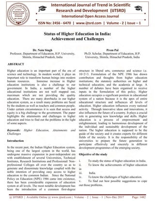@ IJTSRD | Available Online @ www.ijtsrd.com
ISSN No: 2456
International
Research
Status of Higher Education in India:
Achievement and Challenges
Dr. Nain Singh
Professor, Department of Education, H.P. University,
Shimla, Himachal Pradesh, India
ABSTRACT
Higher education is an important part of the era of
science and technology. In modern world, it plays an
important role to transform human beings into modern
human resources. Immense increase in Higher
education institutions is also a challenge to our
government. In India, a number of the higher
educational institutions are not well mapped out,
maximum which are not providing the quality
education. There are many drawbacks in our higher
education system, as a result many problems are faced
by the students as well as teachers and common people.
Under certain circumstances it is seen that access and
equity is a big challenge to the government. The paper
highlights the attainments and challenges in higher
education and tries to find out the problems in the l
of some aspects.
Keywords: Higher Education, Attainments and
Challenges
Introduction
In the recent past, the Indian Higher Education system,
being one of the largest system in the world, has
undergone massive expansion in post-independent era
with establishment of several Universities, Technical
Institutes, Research Institutions and Professional/ Non
professional Colleges all over the country so as to
generate and disseminate knowledge coupled with the
noble intention of providing easy access to
education to the common Indian. Since the National
Policy on Education (NPE) 1986 came into existence,
there has been considerable expansion of education
system at all levels. The most notable development has
been the introduction of a common firs
@ IJTSRD | Available Online @ www.ijtsrd.com | Volume – 2 | Issue – 1 | Nov-Dec 2017
ISSN No: 2456 - 6470 | www.ijtsrd.com | Volume
International Journal of Trend in Scientific
Research and Development (IJTSRD)
International Open Access Journal
Status of Higher Education in India:
Achievement and Challenges
Professor, Department of Education, H.P. University,
, Himachal Pradesh, India
Prem Pal
Ph.D. Scholar, Department of Education, H.P.
University, Shimla, Himachal Pradesh, In
Higher education is an important part of the era of
science and technology. In modern world, it plays an
important role to transform human beings into modern
human resources. Immense increase in Higher
education institutions is also a challenge to our
vernment. In India, a number of the higher
educational institutions are not well mapped out,
maximum which are not providing the quality
education. There are many drawbacks in our higher
education system, as a result many problems are faced
s as well as teachers and common people.
Under certain circumstances it is seen that access and
equity is a big challenge to the government. The paper
highlights the attainments and challenges in higher
education and tries to find out the problems in the light
Higher Education, Attainments and
In the recent past, the Indian Higher Education system,
being one of the largest system in the world, has
independent era
th establishment of several Universities, Technical
Institutes, Research Institutions and Professional/ Non-
professional Colleges all over the country so as to
generate and disseminate knowledge coupled with the
noble intention of providing easy access to higher
education to the common Indian. Since the National
Policy on Education (NPE) 1986 came into existence,
there has been considerable expansion of education
system at all levels. The most notable development has
been the introduction of a common first-degree
structure in liberal arts, commerce and science i.e.
10+2+3. Formulation of the NPE 1986 has drawn
contribution and thoughts from higher education
institutions; the statutory authorities on higher and
technical education; and the academia at large
number of debates have been organised to receive
inputs in the formulation of this policy. Higher
education occupies a significant position in educational
system of a nation because it is the apex of entire
educational structure and influences all leve
education. Higher education influences every national
activity. Through innovative ideas and innovations, it
also influences the future of a country. It plays a crucial
role in generating new knowledge and skills. Higher
education is a process of em
enlightenment, leading to harmonious development of
the individual and sustainable development of the
nation. The higher education is supposed to be the
guide of the society and it creates experts for different
fields of the society. It is th
universities to prepare the future generation to
participate effectively and sincerely in different
development programmes of the emerging society.
Objective of the study
i. To study the status of higher education in India.
ii. To know the achievements of higher education
in
iii. India.
iv. To know the challenges of higher education.
v. To find out best possible suggestions to cope
out those problems.
Dec 2017 Page: 1482
| www.ijtsrd.com | Volume - 2 | Issue – 1
Scientific
(IJTSRD)
International Open Access Journal
Prem Pal
Ph.D. Scholar, Department of Education, H.P.
, Himachal Pradesh, India
structure in liberal arts, commerce and science i.e.
10+2+3. Formulation of the NPE 1986 has drawn
contribution and thoughts from higher education
institutions; the statutory authorities on higher and
technical education; and the academia at large. A
number of debates have been organised to receive
inputs in the formulation of this policy. Higher
education occupies a significant position in educational
system of a nation because it is the apex of entire
educational structure and influences all levels of
education. Higher education influences every national
activity. Through innovative ideas and innovations, it
also influences the future of a country. It plays a crucial
role in generating new knowledge and skills. Higher
education is a process of empowerment and
enlightenment, leading to harmonious development of
the individual and sustainable development of the
nation. The higher education is supposed to be the
guide of the society and it creates experts for different
fields of the society. It is the responsibility of the
universities to prepare the future generation to
participate effectively and sincerely in different
development programmes of the emerging society.
To study the status of higher education in India.
the achievements of higher education
To know the challenges of higher education.
To find out best possible suggestions to cope
 