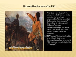  Who discovered America? The
answer is: nobody knows. North
America may have been
discovered by Vikings under Leif
Eriksson, but Europeans didn’t
know about its existence until
Columbus’ voyages.
In 1492 three ships- the “Santa
Maria”, the “Pinta”, the “Nine”
under Columbus landed the
continent.
In 1507 Amerigo Vespucci explored the
area of South America and
introduced a new land to the world.
This continent was called after him
- “America”.
The main historic events of the USA
 