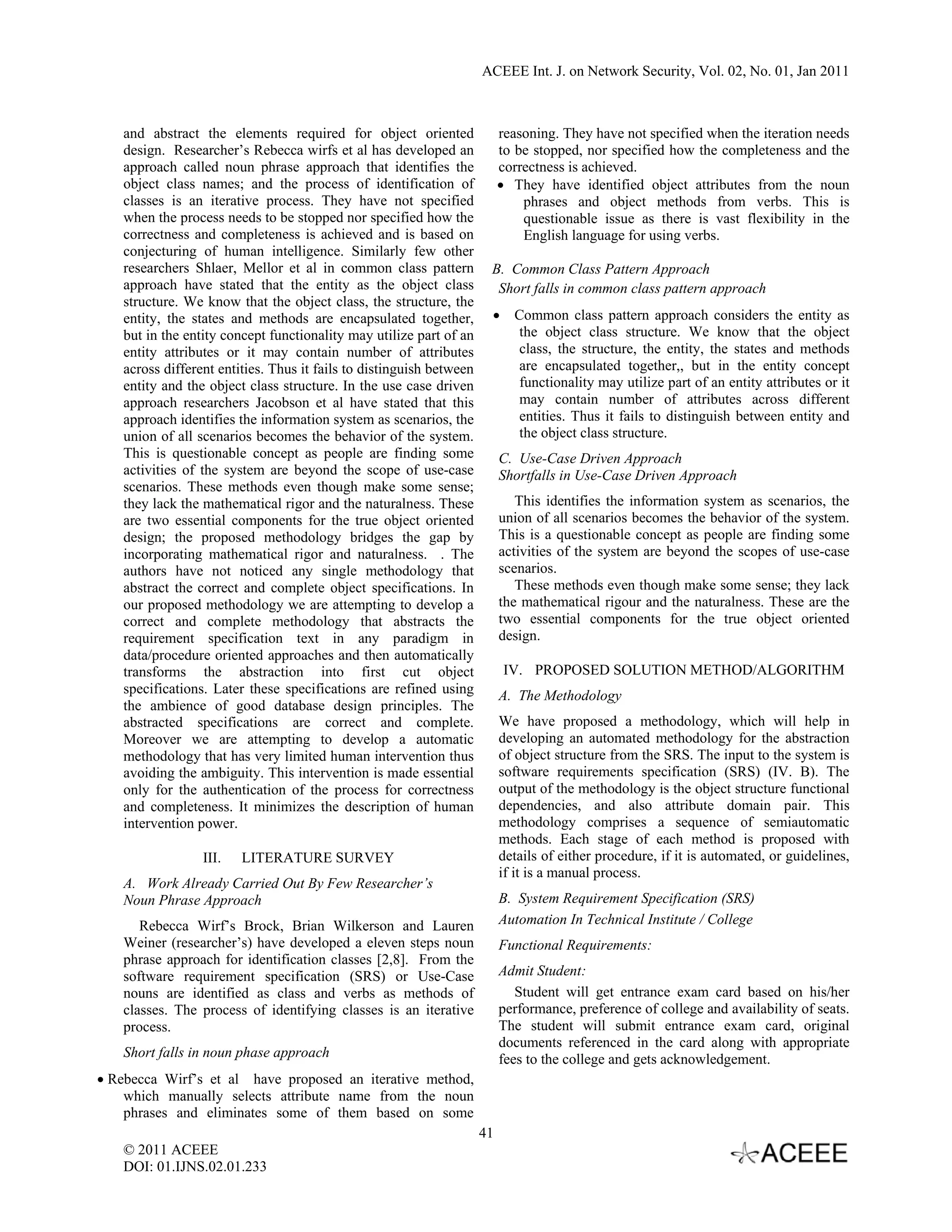 ACEEE Int. J. on Network Security, Vol. 02, No. 01, Jan 2011



   and abstract the elements required for object oriented                 reasoning. They have not specified when the iteration needs
   design. Researcher’s Rebecca wirfs et al has developed an              to be stopped, nor specified how the completeness and the
   approach called noun phrase approach that identifies the               correctness is achieved.
   object class names; and the process of identification of               • They have identified object attributes from the noun
   classes is an iterative process. They have not specified                   phrases and object methods from verbs. This is
   when the process needs to be stopped nor specified how the                 questionable issue as there is vast flexibility in the
   correctness and completeness is achieved and is based on                   English language for using verbs.
   conjecturing of human intelligence. Similarly few other
   researchers Shlaer, Mellor et al in common class pattern           B. Common Class Pattern Approach
   approach have stated that the entity as the object class            Short falls in common class pattern approach
   structure. We know that the object class, the structure, the
   entity, the states and methods are encapsulated together,          •     Common class pattern approach considers the entity as
   but in the entity concept functionality may utilize part of an            the object class structure. We know that the object
   entity attributes or it may contain number of attributes                  class, the structure, the entity, the states and methods
   across different entities. Thus it fails to distinguish between           are encapsulated together,, but in the entity concept
   entity and the object class structure. In the use case driven             functionality may utilize part of an entity attributes or it
   approach researchers Jacobson et al have stated that this                 may contain number of attributes across different
   approach identifies the information system as scenarios, the              entities. Thus it fails to distinguish between entity and
   union of all scenarios becomes the behavior of the system.                the object class structure.
   This is questionable concept as people are finding some                C. Use-Case Driven Approach
   activities of the system are beyond the scope of use-case              Shortfalls in Use-Case Driven Approach
   scenarios. These methods even though make some sense;
   they lack the mathematical rigor and the naturalness. These               This identifies the information system as scenarios, the
   are two essential components for the true object oriented              union of all scenarios becomes the behavior of the system.
   design; the proposed methodology bridges the gap by                    This is a questionable concept as people are finding some
   incorporating mathematical rigor and naturalness. . The                activities of the system are beyond the scopes of use-case
   authors have not noticed any single methodology that                   scenarios.
   abstract the correct and complete object specifications. In               These methods even though make some sense; they lack
   our proposed methodology we are attempting to develop a                the mathematical rigour and the naturalness. These are the
   correct and complete methodology that abstracts the                    two essential components for the true object oriented
   requirement specification text in any paradigm in                      design.
   data/procedure oriented approaches and then automatically
   transforms the abstraction into first cut object                        IV. PROPOSED SOLUTION METHOD/ALGORITHM
   specifications. Later these specifications are refined using           A. The Methodology
   the ambience of good database design principles. The
   abstracted specifications are correct and complete.                    We have proposed a methodology, which will help in
   Moreover we are attempting to develop a automatic                      developing an automated methodology for the abstraction
   methodology that has very limited human intervention thus              of object structure from the SRS. The input to the system is
   avoiding the ambiguity. This intervention is made essential            software requirements specification (SRS) (IV. B). The
   only for the authentication of the process for correctness             output of the methodology is the object structure functional
   and completeness. It minimizes the description of human                dependencies, and also attribute domain pair. This
   intervention power.                                                    methodology comprises a sequence of semiautomatic
                                                                          methods. Each stage of each method is proposed with
                 III.   LITERATURE SURVEY                                 details of either procedure, if it is automated, or guidelines,
                                                                          if it is a manual process.
   A. Work Already Carried Out By Few Researcher’s
   Noun Phrase Approach                                                   B. System Requirement Specification (SRS)
      Rebecca Wirf’s Brock, Brian Wilkerson and Lauren                    Automation In Technical Institute / College
   Weiner (researcher’s) have developed a eleven steps noun               Functional Requirements:
   phrase approach for identification classes [2,8]. From the
   software requirement specification (SRS) or Use-Case                   Admit Student:
   nouns are identified as class and verbs as methods of                     Student will get entrance exam card based on his/her
   classes. The process of identifying classes is an iterative            performance, preference of college and availability of seats.
   process.                                                               The student will submit entrance exam card, original
                                                                          documents referenced in the card along with appropriate
   Short falls in noun phase approach                                     fees to the college and gets acknowledgement.
• Rebecca Wirf’s et al have proposed an iterative method,
    which manually selects attribute name from the noun
    phrases and eliminates some of them based on some
                                                                     41
   © 2011 ACEEE
   DOI: 01.IJNS.02.01.233
 