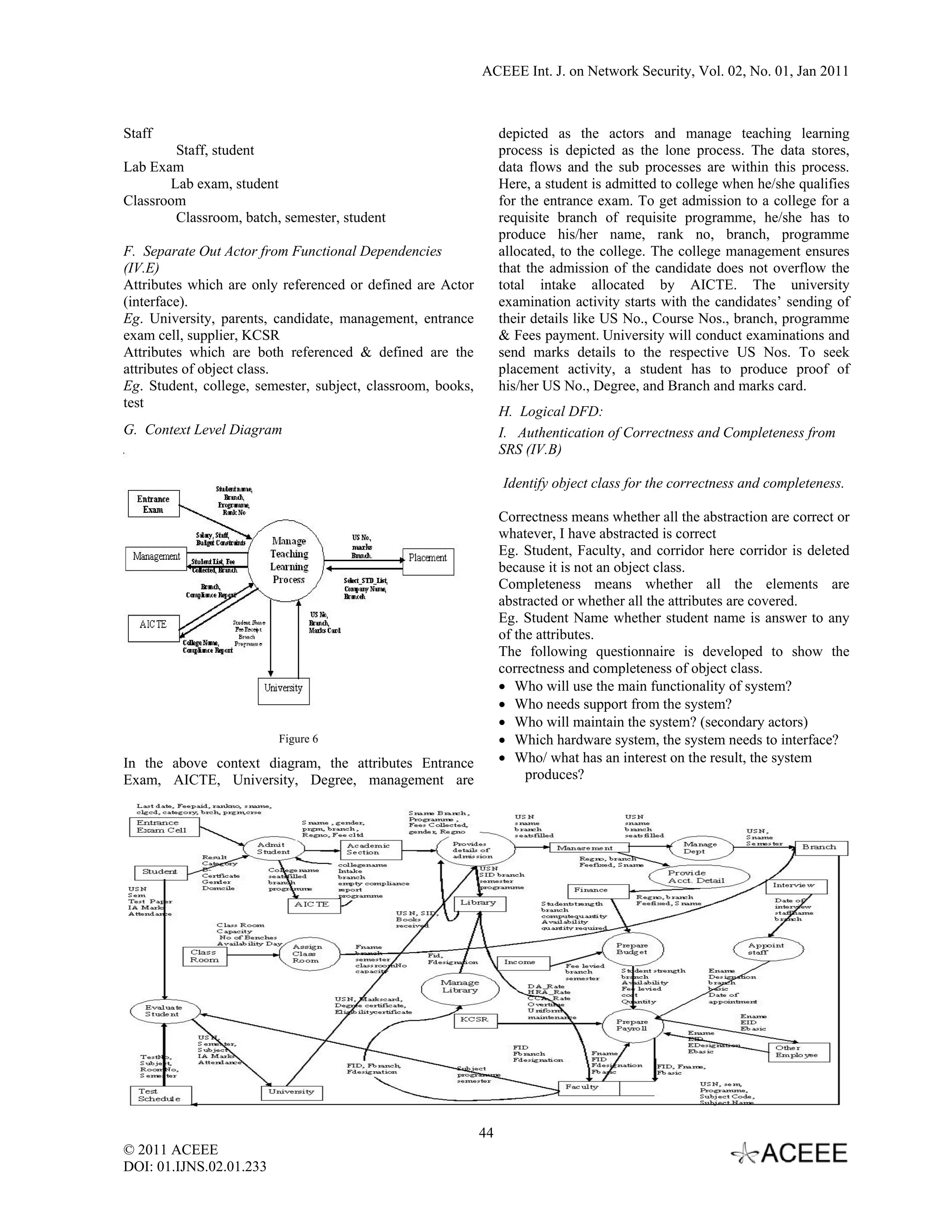 ACEEE Int. J. on Network Security, Vol. 02, No. 01, Jan 2011



Staff                                                             depicted as the actors and manage teaching learning
        Staff, student                                            process is depicted as the lone process. The data stores,
Lab Exam                                                          data flows and the sub processes are within this process.
       Lab exam, student                                          Here, a student is admitted to college when he/she qualifies
Classroom                                                         for the entrance exam. To get admission to a college for a
        Classroom, batch, semester, student                       requisite branch of requisite programme, he/she has to
                                                                  produce his/her name, rank no, branch, programme
F. Separate Out Actor from Functional Dependencies                allocated, to the college. The college management ensures
(IV.E)                                                            that the admission of the candidate does not overflow the
Attributes which are only referenced or defined are Actor         total intake allocated by AICTE. The university
(interface).                                                      examination activity starts with the candidates’ sending of
Eg. University, parents, candidate, management, entrance          their details like US No., Course Nos., branch, programme
exam cell, supplier, KCSR                                         & Fees payment. University will conduct examinations and
Attributes which are both referenced & defined are the            send marks details to the respective US Nos. To seek
attributes of object class.                                       placement activity, a student has to produce proof of
Eg. Student, college, semester, subject, classroom, books,        his/her US No., Degree, and Branch and marks card.
test
                                                                  H. Logical DFD:
G. Context Level Diagram                                          I. Authentication of Correctness and Completeness from
                                                                  SRS (IV.B)

                                                                  Identify object class for the correctness and completeness.

                                                                  Correctness means whether all the abstraction are correct or
                                                                  whatever, I have abstracted is correct
                                                                  Eg. Student, Faculty, and corridor here corridor is deleted
                                                                  because it is not an object class.
                                                                  Completeness means whether all the elements are
                                                                  abstracted or whether all the attributes are covered.
                                                                  Eg. Student Name whether student name is answer to any
                                                                  of the attributes.
                                                                  The following questionnaire is developed to show the
                                                                  correctness and completeness of object class.
                                                                  • Who will use the main functionality of system?
                                                                  • Who needs support from the system?
                                                                  • Who will maintain the system? (secondary actors)
                         Figure 6                                 • Which hardware system, the system needs to interface?
In the above context diagram, the attributes Entrance             • Who/ what has an interest on the result, the system
Exam, AICTE, University, Degree, management are                        produces?




                                                             44
© 2011 ACEEE
DOI: 01.IJNS.02.01.233
 