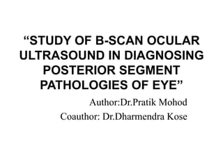“STUDY OF B-SCAN OCULAR
ULTRASOUND IN DIAGNOSING
POSTERIOR SEGMENT
PATHOLOGIES OF EYE”
Author:Dr.Pratik Mohod
Coauthor: Dr.Dharmendra Kose
 