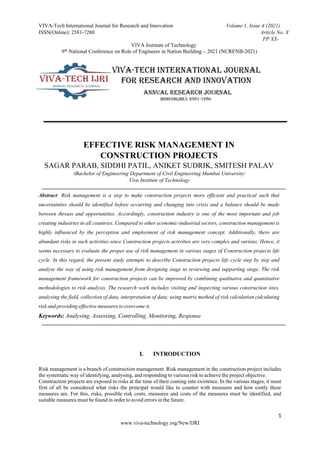 VIVA-Tech International Journal for Research and Innovation Volume 1, Issue 4 (2021)
ISSN(Online): 2581-7280 Article No. X
PP XX-
VIVA Institute of Technology
9th National Conference on Role of Engineers in Nation Building – 2021 (NCRENB-2021)
1
www.viva-technology.org/New/IJRI
EFFECTIVE RISK MANAGEMENT IN
CONSTRUCTION PROJECTS
SAGAR PARAB, SIDDHI PATIL, ANIKET SUDRIK, SMITESH PALAV
(Bachelor of Engineering Department of Civil Engineering Mumbai University/
Viva Institute of Technology
Abstract: Risk management is a step to make construction projects more efficient and practical such that
uncertainties should be identified before occurring and changing into crisis and a balance should be made
between threats and opportunities. Accordingly, construction industry is one of the most important and job
creating industries in all countries. Compared to other economic-industrial sectors, construction management is
highly influenced by the perception and employment of risk management concept. Additionally, there are
abundant risks in such activities since Construction projects activities are very complex and various. Hence, it
seems necessary to evaluate the proper use of risk management in various stages of Construction projects life
cycle. In this regard, the present study attempts to describe Construction projects life cycle step by step and
analyse the way of using risk management from designing stage to reviewing and supporting stage. The risk
management framework for construction projects can be improved by combining qualitative and quantitative
methodologies to risk analysis. The research work includes visiting and inspecting various construction sites,
analysing the field, collection of data, interpretation of data; using matrix method of risk calculation calculating
risk and providing effective measures to overcome it.
Keywords: Analysing, Assessing, Controlling, Monitoring, Response
I. INTRODUCTION
Risk management is a branch of construction management. Risk management in the construction project includes
the systematic way of identifying, analysing, and responding to various risk to achieve the project objective.
Construction projects are exposed to risks at the time of their coming into existence. In the various stages, it must
first of all be considered what risks the principal would like to counter with measures and how costly these
measures are. For this, risks, possible risk costs, measures and costs of the measures must be identified, and
suitable measures must be found in order to avoid errors in the future.
 