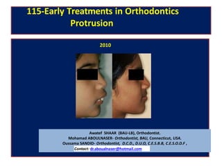 115-Early Treatments in Orthodontics
Protrusion
Awatef SHAAR (BAU-LB), Orthodontist.
Mohamad ABOULNASER- Orthodontist, BAU, Connecticut, USA.
Oussama SANDID- Orthodontist, D.C.D., D.U.O, C.E.S.B.B, C.E.S.O.D.F ,
Contact: dr.aboualnaser@hotmail.com
2010
 