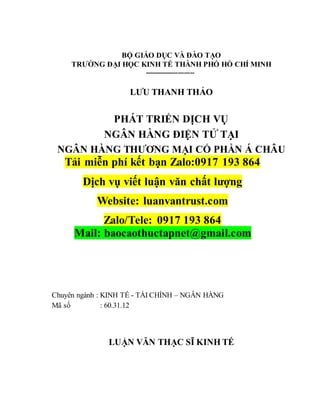 BỘ GIÁO DỤC VÀ ĐÀO TẠO
TRƯỜNG ĐẠI HỌC KINH TẾ THÀNH PHỐ HỒ CHÍ MINH
------------------------
LƯU THANH THẢO
PHÁT TRIỂN DỊCH VỤ
NGÂN HÀNG ĐIỆN TỬ TẠI
NGÂN HÀNG THƯƠNG MẠI CỔ PHẦN Á CHÂU
Tải miễn phí kết bạn Zalo:0917 193 864
Dịch vụ viết luận văn chất lượng
Website: luanvantrust.com
Zalo/Tele: 0917 193 864
Mail: baocaothuctapnet@gmail.com
Chuyên ngành : KINH TẾ - TÀI CHÍNH – NGÂN HÀNG
Mã số : 60.31.12
LUẬN VĂN THẠC SĨ KINH TẾ
 