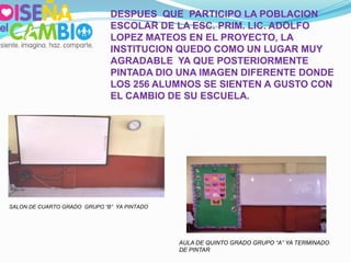 DESPUES QUE PARTICIPO LA POBLACION
                              ESCOLAR DE LA ESC. PRIM. LIC. ADOLFO
                              LOPEZ MATEOS EN EL PROYECTO, LA
                              INSTITUCION QUEDO COMO UN LUGAR MUY
                              AGRADABLE YA QUE POSTERIORMENTE
                              PINTADA DIO UNA IMAGEN DIFERENTE DONDE
                              LOS 256 ALUMNOS SE SIENTEN A GUSTO CON
                              EL CAMBIO DE SU ESCUELA.




SALON DE CUARTO GRADO GRUPO “B” YA PINTADO




                                             AULA DE QUINTO GRADO GRUPO “A” YA TERMINADO
                                             DE PINTAR
 