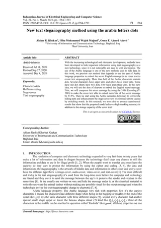 Indonesian Journal of Electrical Engineering and Computer Science
Vol. 21, No. 3, March 2021, pp. 1784~1793
ISSN: 2502-4752, DOI: 10.11591/ijeecs.v21.i3.pp1784-1793  1784
Journal homepage: http://ijeecs.iaescore.com
New text steganography method using the arabic letters dots
Ahlam R. Khekan1
, Hiba Mohammed Wajeh Majeed2
, Omer F. Ahmed Adeeb3
1,2
University of Information and Communication Technology, Baghdad, Iraq
3
Razi University, Iran
Article Info ABSTRACT
Article history:
Received Jul 18, 2020
Revised Sep 27, 2020
Accepted Dec 4, 2020
With the increasing technological and electronic development, methods have
been developed to hide important information using text steganography as a
new technology, since it is not noticeable and easy to send and receive. The
use of the Arabic language is one of the new methods used to hide data. In
this work, we preview our method that depends to use the part of Arabic
language properties to embed the secret English message in to cover text to
create text steganography. More than half of the Arabic characters contain
dots. Several characters have upper dots and others have lower dots. Some
have one dot others have two dots. Few have even three dots. In this new
idea, we will use the dots of charters to embed the English secret message.
First, we will compress the secret message by using the 5-Bit Encoding (T-
5BE) to make the cover text able to embed more bits of the secret message
by 37.5%. Then we start using the Arabic semantic dictionary to correct the
hiding path and enhancement the stego-cover text to eliminate errors caused
by switching words. In this research, we were able to extract experimental
results that show that the proposed model achieves high masking accuracy in
addition to the storage capacity of the cover text.
Keywords:
Characters dots
Huffman coding
Stego-cover
Text steganography
This is an open access article under the CC BY-SA license.
Corresponding Author:
Ahlam Rashid Kharbat Khekan
University of Information and Communication Technology
Baghdad, Iraq
Email: ahlamr.Khekan@uoitc.edu.iq
1. INTRODUCTION
The revelation of computer and electronic technology expanded in very fast these twenty years that
make a lot of information and data in dingers because the technology thief takes any chance to still the
information and data to use it for illegal profit [1, 2]. When the people wont to transfer data must have the
security so they start to protect the information by using the cipher and coding [3, 4]. the data and
information, the steganography is the artwork of hidden data and information in other cover and every cover
have the different type there is image-cover, audio-cover, video-cover, and text-cover [5]. The most difficult
and tricky is the text steganography it’s used from the long-time even before the computer and technology
are found and they use it to send the message between the spy’s it protects the sender and receiver in the
same time [6]. In the usually use written on wax and hide the message under it, or the chemical material to
write the secret on the animal leather without making any possible visual for the secret message and when the
technology arrives the text steganography change to electronic [7, 8].
Arabic language property: The Arabic language very rich with properties first it’s the cursive
characters it means the characters had different shape when being in the begging or middle or the end of the
word like (‫)ععع‬ it’s the same character with three different shapes [9], second every character had another
special small shape upper or lower the famous shapes about (7) kind like ( ،ْ‫ع‬،ٍ‫ع‬،ِ‫ع‬،ُ‫ع‬،ٌ‫ع‬
‫ع‬
‫ع‬، ), third all the
characters in the middle can be starched in operation called ‘Kashida’ like (‫)عــــــع‬ all these properties we can
 