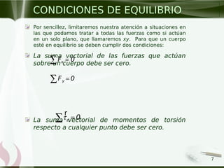 7
Por sencillez, limitaremos nuestra atención a situaciones en
las que podamos tratar a todas las fuerzas como si actúan
en un solo plano, que llamaremos xy. Para que un cuerpo
esté en equilibrio se deben cumplir dos condiciones:
La suma vectorial de las fuerzas que actúan
sobre un cuerpo debe ser cero.
La suma vectorial de momentos de torsión
respecto a cualquier punto debe ser cero.
CONDICIONES DE EQUILIBRIO
xF 0=∑
z 0τ =∑
r
yF 0=∑
 