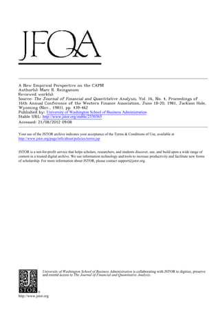A New Empirical Perspective on the CAPM
Author(s): Marc R. Reinganum
Reviewed work(s):
Source: The Journal of Financial and Quantitative Analysis, Vol. 16, No. 4, Proceedings of
16th Annual Conference of the Western Finance Association, June 18-20, 1981, Jackson Hole,
Wyoming (Nov., 1981), pp. 439-462
Published by: University of Washington School of Business Administration
Stable URL: http://www.jstor.org/stable/2330365 .
Accessed: 21/08/2012 09:08

Your use of the JSTOR archive indicates your acceptance of the Terms & Conditions of Use, available at .
http://www.jstor.org/page/info/about/policies/terms.jsp

.
JSTOR is a not-for-profit service that helps scholars, researchers, and students discover, use, and build upon a wide range of
content in a trusted digital archive. We use information technology and tools to increase productivity and facilitate new forms
of scholarship. For more information about JSTOR, please contact support@jstor.org.

.




                University of Washington School of Business Administration is collaborating with JSTOR to digitize, preserve
                and extend access to The Journal of Financial and Quantitative Analysis.




http://www.jstor.org
 