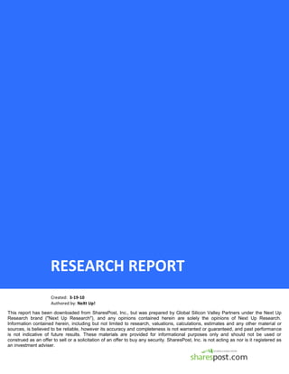 RESEARCH REPORT
                     Created: 3-19-10
                     Authored by: NeXt Up!

This report has been downloaded from SharesPost, Inc., but was prepared by Global Silicon Valley Partners under the Next Up
Research brand ("Next Up Research"), and any opinions contained herein are solely the opinions of Next Up Research.
Information contained herein, including but not limited to research, valuations, calculations, estimates and any other material or
sources, is believed to be reliable, however its accuracy and completeness is not warranted or guaranteed, and past performance
is not indicative of future results. These materials are provided for informational purposes only and should not be used or
construed as an offer to sell or a solicitation of an offer to buy any security. SharesPost, Inc. is not acting as nor is it registered as
an investment adviser.
 