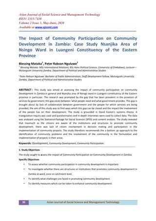 30 Asian Journal of Social Science and Management Technology
Asian Journal of Social Science and Management Technology
ISSN: 2313-7410
Volume 2 Issue 3, May-June, 2020
Available at www.ajssmt.com
----------------------------------------------------------------------------------------------------------------
The Impact of Community Participation on Community
Development in Zambia: Case Study Nsanjika Area of
Nsingo Ward in Luangeni Constituency of the Eastern
Province
Blessing Mataka1
, Peter Rabson Nguluwe2
1
Blessing Mataka: MSc International Relations, BSc Hons Political Science, (University of Zimbabwe), Lecturer –
Mulungushi University Zambia, Department of Political and Administrative Studies
2
Peter Rabson Nguluwe: Bachelor of Public Administration, Staff Development Fellow, Mulungushi University
Zambia, Department of Political and Administrative Studies
ABSTRACT : This study was aimed at assessing the impact of community participation on community
Development in Zambia in general and Nsanjika area of Nsingo ward in Luangeni constituency of the Eastern
province in particular. The research was prompted by the gap that has been prevalent in the provision of
services by government; this gap exists between ‘what people need and what government provides. This gap is
brought about by lack of collaboration between government and the people for which services are being
provided, the aim of this study was to find ways which this gap can be closed and the impact the involvement
of the people has on their development. The study is grounded in David Easton’s systems theory. A
triangulation inquiry was used and questionnaires and in-depth interviews were used to collect data. The data
was analysed using the Statistical Package for Social Sciences (SPSS) and content analysis. The study revealed
that inasmuch as the citizens are aware of the institutions and structures to promote community
development, there was lack of citizen involvement in decision making and participation in the
implementation of community projects. The study therefore recommends the a bottom up approach to the
identification of community problems and the involvement of the community in the formulation and
implementation of projects in their areas.
Keywords: Development, Community Development, Community Participation.
-------------------------------------------------------------------------------------------------------------------------------------------------
1. Study Objectives
The study sought to assess the impact of Community Participation on Community Development in Zambia.
Specific Objectives
• To assess whether community participation in community development is important.
• To investigate whether there are structures or institutions that promotes community development in
Zambia at ward, zone or catchment level.
• To identify what challenges are faced in promoting community development.
• To identify measures which can be taken to enhance community development.
 