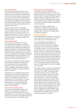 Insights | April 2013
towerswatson.com 3
The planning phase
The process starts with the definition of the
scope of the model validation which is driven by
the scope of the risk model, the validation policy
and the business and compliance requirements.
This in turn is the basis for the development of
the validation plan. The plan is critical to success
as it will guide the validation effort and assist in
demonstrating validation of key model components
in accordance with the validation policy and the
regulatory requirements.
During this phase, we will normally define
and document quantitative and qualitative tests
for each validation aspect, by risk model, with
explicit reference to any business metrics and
regulatory requirements. A pass/fail criterion will
be set for each test to ensure that a robust and
consistent approach is applied throughout the
validation process.
The execution phase
This focuses on the execution of the tests,
both quantitative and qualitative, in relation to
the pass/fail criteria specified. The execution of
the validation will be performed according to the
validation testing plan. Normally, the quantitative
testing tends to be executed by technical members
of staff, for example, actuaries, due to the skills
required to understand and challenge independently
the methodologies behind the calculations. The
qualitative testing is normally performed by the
risk team and/or the internal audit team.
An important consideration during the execution
of the testing is independence; independence
from model design, build, parameterisation,
operation and use of the risk model. This is
not only a regulatory requirement but provides
independent challenge to modelling processes,
inputs and outputs.
The execution of the validation process can be
a lengthy process, taking up to several weeks,
depending on the scope and complexity of the
model, the availability of resources and the
completeness of the documentation. To ensure
that this process remains focused and that
identified issues are raised and acted upon
early, a regular monitoring of the validation
activity is recommended.
The review and scoring phase
This is aimed at reviewing the results of the
validation tests executed and scoring them
according to the pass/fail criteria set up at the
planning phase. Any ‘fail’ results and recommended
actions will be recorded and escalated according to
the procedures set up in the validation policy.
The analysis and reporting phase
This focuses on the documentation of the
results of the validation process in the form of a
detailed validation report and possibly, an executive
summary report. The detailed validation report will
include: confirmation statements, scope of the
validation process, validation governance, results
of the validation process, validation tests applied,
any limitations identified and recommendations for
model improvement.
Reporting also needs to recognise that
validation is an iterative process, rather than
a one-off event, designed to periodically refine
validation tools in response to changing market
and operating conditions.
2.	 Build model trust
As the whole purpose of validation is to build trust
in the model with the people who use it and will
need to rely upon it, communication is key.
This will be helped by demonstrating and
communicating that model validation is an
asset to the business and not just a regulatory
hurdle. Due to the multi-disciplinary nature of
the validation process, it is not just the actuarial
and risk teams who will need to be involved. For
example, evidence of model discussion, challenge
and use will be essential, which could require input
from a wide range of people across the business,
including company secretaries to provide agendas
and minutes of key meetings, product and pricing
teams to articulate how they use model output to
support their decision making process, and so
on. This process will improve the wider business
buy-in and understanding of the model’s strengths
and its limitations.
The validation report is a particularly important tool
to improve senior management’s understanding
of and trust in the model. The validation report
will detail the work carried out to confirm the
robustness and adequacy of the internal model
for the calculation of the company’s solvency
capital requirements. Areas such as methods,
data, assumptions, governance, systems and IT,
documentation and model use will be assessed
not only against Solvency II standards but also in
relation to the insurer’s intended use of the model
and the nature and materiality of its risks. As this
report is aimed at senior management and not
only at the regulator, the target audience needs
to be considered in the production of the report
and therefore, the validation report cannot be
unnecessarily technical or complex.
 