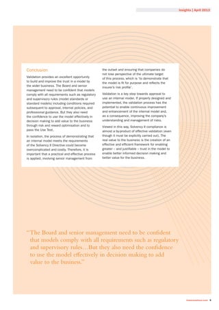 Insights | April 2013
towerswatson.com 5
Conclusion
Validation provides an excellent opportunity
to build and improve the trust in a model by
the wider business. The Board and senior
management need to be confident that models
comply with all requirements such as regulatory
and supervisory rules (model standards or
standard models) including conditions required
subsequent to approval, internal policies, and
professional guidance. But they also need
the confidence to use the model effectively in
decision making to add value to the business
through risk and reward optimisation and to
pass the Use Test.
In isolation, the process of demonstrating that
an internal model meets the requirements
of the Solvency II Directive could become
overcomplicated and costly. Therefore, it is
important that a practical and effective process
is applied, involving senior management from
the outset and ensuring that companies do
not lose perspective of the ultimate target
of this process, which is ‘to demonstrate that
the model is fit for purpose and reflects the
insurer’s risk profile’.
Validation is a key step towards approval to
use an internal model. If properly designed and
implemented, the validation process has the
potential to enable continuous improvement
and enhancement of the internal model and,
as a consequence, improving the company’s
understanding and management of risks.
Viewed in this way, Solvency II compliance is
almost a by-product of effective validation (even
though it must be explicitly carried out). The
real value to the business is the creation of an
effective and efficient framework for enabling
greater – and justifiable – trust in the model to
enable better informed decision making and
better value for the business.
“The Board and senior management need to be confident
that models comply with all requirements such as regulatory
and supervisory rules…But they also need the confidence
to use the model eﬀectively in decision making to add
value to the business.”
 