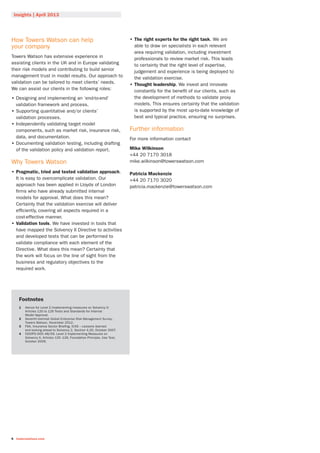 Insights | April 2013
6 towerswatson.com
How Towers Watson can help
your company
Towers Watson has extensive experience in
assisting clients in the UK and in Europe validating
their risk models and contributing to build senior
management trust in model results. Our approach to
validation can be tailored to meet clients’ needs.
We can assist our clients in the following roles:
•• Designing and implementing an ‘end-to-end’
validation framework and process.
•• Supporting quantitative and/or clients’
validation processes.
•• Independently validating target model
components, such as market risk, insurance risk,
data, and documentation.
•• Documenting validation testing, including drafting
of the validation policy and validation report.
Why Towers Watson
•• Pragmatic, tried and tested validation approach.
It is easy to overcomplicate validation. Our
approach has been applied in Lloyds of London
firms who have already submitted internal
models for approval. What does this mean?
Certainty that the validation exercise will deliver
efficiently, covering all aspects required in a
cost-effective manner.
•• Validation tools. We have invested in tools that
have mapped the Solvency II Directive to activities
and developed tests that can be performed to
validate compliance with each element of the
Directive. What does this mean? Certainty that
the work will focus on the line of sight from the
business and regulatory objectives to the
required work.
•• The right experts for the right task. We are
able to draw on specialists in each relevant
area requiring validation, including investment
professionals to review market risk. This leads
to certainty that the right level of expertise,
judgement and experience is being deployed to
the validation exercise.
•• Thought leadership. We invest and innovate
constantly for the benefit of our clients, such as
the development of methods to validate proxy
models. This ensures certainty that the validation
is supported by the most up-to-date knowledge of
best and typical practice, ensuring no surprises.
Further information
For more information contact
Mike Wilkinson
+44 20 7170 3018
mike.wilkinson@towerswatson.com
Patricia Mackenzie
+44 20 7170 3020
patricia.mackenzie@towerswatson.com
Footnotes
1	Advice for Level 2 Implementing measures on Solvency II:
Articles 120 to 126 Tests and Standards for Internal
Model Approval.
2	Seventh biennial Global Enterprise Risk Management Survey,
Towers Watson, November 2012.
3	FSA, Insurance Sector Briefing, ICAS – Lessons learned
and looking ahead to Solvency 2, Section 4.20, October 2007.
4	CEIOPS-DOC-48/09, Level 2 Implementing Measures on
Solvency II, Articles 120 -126, Foundation Principle, Use Test,
October 2009.
 