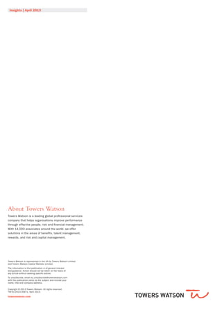 Insights | April 2013
About Towers Watson
Towers Watson is a leading global professional services
company that helps organisations improve performance
through effective people, risk and financial management.
With 14,000 associates around the world, we offer
solutions in the areas of benefits, talent management,
rewards, and risk and capital management.
Towers Watson is represented in the UK by Towers Watson Limited
and Towers Watson Capital Markets Limited.
The information in this publication is of general interest
and guidance. Action should not be taken on the basis of
any article without seeking specific advice.
To unsubscribe, email eu.unsubscribe@towerswatson.com
with the publication name as the subject and include your
name, title and company address.
Copyright © 2013 Towers Watson. All rights reserved.
TW-EU-2013-30671. April 2013.
towerswatson.com
 
