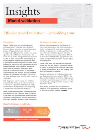 Insights
	 Model validation 			
April 2013
Effective model validation – embedding trust
Introduction
Despite the fact most recent model validation
activity, particularly in Europe, has undoubtedly
been compliance driven, the purpose of a validation
process is to provide the board and senior
management, and by extension investors and rating
agencies, with confidence in the robustness of a
model and its results. Management’s trust in models
is, after all, a key component in the embedding of
risk management practices that evolve from them.
It is only when senior management trusts the model
that they are likely to use it to support their decision
making processes. From an external perspective,
this is hardly an unrealistic expectation. What
would be the reputational impact for a business
that for example, took strategic or critical business
decisions on the basis of information that they did
not know to be valid or the extent to which it could be
relied upon?
Both the process and the results of a validation
exercise enable the insurer to better understand
a risk model’s capabilities and limitations, and to
confirm that the model and processes supporting
it are adequate and appropriate for its use.
Model validation also promotes a continuous model
improvement process, confirming areas of strength
in the model and identifying model weaknesses and
limitations in the calculation methods, assumptions
and/or key processes supporting these calculations.
Continuum of model value
With the deliberations over the final Solvency II
rules and implementation date continuing, insurers
have a fresh opportunity to generate extra value
from the compliance work already undertaken and
move the model validation regulatory standards
further into ‘business as usual’ practices. After all,
to review and validate that the appropriate risk and
capital management processes are in place, is good
business practice.
On the same basis, this principle also holds true
for the Own Risk and Solvency Assessment (ORSA).
Is this not to be relied on? It is true that the burden
of proof is not required to be as high. However, that
does not invalidate the principle.
Validation is described by the European Insurance
and Occupational Pensions Authority (EIOPA) in the
Solvency II context as a ‘set of tools and processes
used by the undertaking to gain confidence over the
results, design, workings and other processes within
the internal model.’ 1
More broadly, we believe that for validation to
contribute to the generation of model value, it has
to consider the stages shown in Figure 01.
Effective
validation process
Use model in
decision making
‘embedding’
Continuous model improvement
Build model
trust
Figure 01. Continuum of model value
 