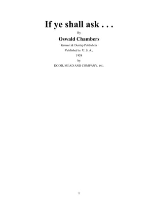If ye shall ask . . .
By
Oswald Chambers
Grosset & Dunlap Publishers
Published in U. S. A.,
1938
by
DODD, MEAD AND COMPANY, INC.
1
 