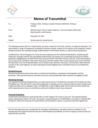 Memo	of	Transmittal
To: Professor	Keifer,	Professor	Levallet,	Professor	McElfresh,	Professor	
Lambert	
From: AM	101	Cluster	Team	6:	Hunter	Anderson,		Jimmy	Comodeca,	Allison	Kall,																																					
Noah	Saunders,	Leah	Staursky
Date:: November	19,	2015	
Subject: Business	plan	for Landed	Gentry
The following business plan for Landed Gentry has been created for the Senior Partners at Copeland Associates. This
report details a range of components including the business concept, analysis of the industry, local competitor analysis,
demand scenarios, the marketing strategy, implementation of information systems, as well as financial projections.
Landed	Gentry’s	overarching	goal	is	to	revive	the	luxury	experience	of	the	traditional	haberdashery,	emphasizing	the	
importance	of	quality	material	and	unparalleled	craftsmanship.	Our	product	mix	is	specifically	focused	to	the	modern	
gentleman,	highlighting	our	versatile	formal	wear	to	be	worn	both	in	the	office	and	out	in	the	city.	It	will	include	apparel	
such	as	sport	coats	and	blazers,	dress	shirts,	dress	pants,	premium	leather	shoes,	and	accessories	such	as	ties	and	socks.	
We	take	pride	in	our	use	of	specialty	fabrics	such	as	tweed,	wool,	cashmere,	seersucker,	and	chambray.	After	extensive	
research	on	this	niche	segment,	we	will	be	opening	the	primary	flagship	store	in	the	Mount	Vernon	area	of	Baltimore,	
Maryland.		
Demand	Forecast
We	have	two	demand	scenarios	that	allow	us	to	determine	feasibility	in	comparison	to	demographics	and	like-
businesses.	These	demand	scenarios	are	based	on	primary	and	secondary	data.	Both	scenarios	are	weighted	at	50%.	
Marketing	Strategy	
Our	integrated	marketing	strategy	will	focus	on	capturing	consumers	in	the	Baltimore	area	ages	25-45	making	more	than	
$75,000	per	year.	We	will	utilize	a	multi-channel	approach	in	reaching	out	to	our	potential	customer	base	through	means	
traditional	media	such	as	newpapers,	fliers,	and	billboards	as	well	as	digital	media.	Social	media	and	online	advertising	
will	be	implemented	as	they	are	cost-effective	and	have	the	ability	to	reach	many	consumers.	
Financial	Projections
Landed	Gentry	will	experience	quick	growth	after	an	initial	negative	net	income	in	year	one.	The	expected	payback	
period,	subsequently,	will	be	4.19		years.	The	project	is	assessed	based	on	a	25.99%	WACC,	and	results	in	a	positive	NPV	
of	$36,141.	Overall,	the	financials	for	Landed	Gentry	are	forecasted	to	result	in	a	successful	investment	opportunity.	
We	sincerely	appreciate	your	consideration	for	investing	in	Landed	Gentry.	We	believe	there	are	indicators	in	this	
business	plan	that	support	the	fact	that	the	plan	is	both	feasible	and	profitable.	Our	team	is	happy	to	assist	you	with	any	
questions	that	may	arise.	
1
 