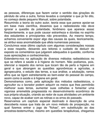 as pessoas, diferenças que fazem variar o sentido das girações do
pêndulo de uma a outra, fomos levados a completar o que já foi dito,
no começo deste pequeno Manual, sobre polaridade.
Resumindo a teoria do outro autor, teoria essa que parece apoiar-se
em base mais científica, dissemos que o radiestesista não deve
ignorar a questão da polaridade, fenômeno que aparece assaz
freqüentemente, e que pode causar estranheza e dúvidas no espírito
dos estudantes e principiantes não prevenidos. Ao mesmo tempo,
achamos conveniente expor algo das causas às quais, teoricamente,
se atribui essa anormalidade que afeta numerosas pessoas.
Concluímos esse último capítulo com algumas considerações nossas
a esse respeito, deixando aos leitores o cuidado de deduzir do
exposto os comentários que julgarem adequados à questão, conforme
suas apreciações e conhecimentos.
Estendemo-nos na aplicação de diversos métodos radiestésicos no
que se refere à saúde e à higiene do homem. Não podíamos, pois,
silenciar a respeito dos ramos que tocam tão de perto a higiene em
geral e que abrangem as questões agronômicas e agrícolas, a
agropecuária, o estudo das terras, a sua análise, a adubação, ramos
afins que se ligam estreitamente ao bem-estar do pessoal do campo,
assim como à saúde e à higiene em geral.
Demonstramos como, pela aplicação dos métodos radiestésicos, o
agricultor ou o lavrador podem adquirir os meios que lhes permitirão
melhorar suas terras, aumentar suas colheitas e fomentar uma
vigorosa arremetida progressista no desenvolvimento econômico de
sua própria situação, criando ao redor de suas atividades um ambiente
novo, capaz de acabar com as rotinas e os erros do passado.
Reservamos um capítulo especial destinado à descrição de uma
descoberta nossa que trata de um novo método de prospecção, no
qual fizemos entrar o jogo de "fichas", em substituição ao das
amostras-testemunhas; mesmo em questões terapêuticas, chegamos
 
