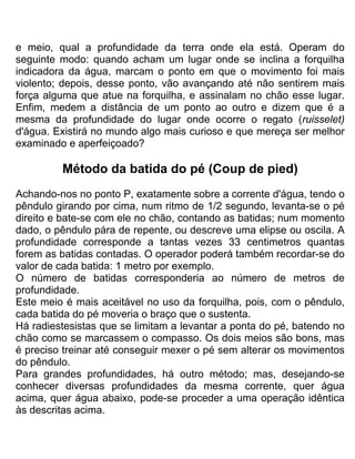 e meio, qual a profundidade da terra onde ela está. Operam do
seguinte modo: quando acham um lugar onde se inclina a forquilha
indicadora da água, marcam o ponto em que o movimento foi mais
violento; depois, desse ponto, vão avançando até não sentirem mais
força alguma que atue na forquilha, e assinalam no chão esse lugar.
Enfim, medem a distância de um ponto ao outro e dizem que é a
mesma da profundidade do lugar onde ocorre o regato (ruisselet)
d'água. Existirá no mundo algo mais curioso e que mereça ser melhor
examinado e aperfeiçoado?
Método da batida do pé (Coup de pied)
Achando-nos no ponto P, exatamente sobre a corrente d'água, tendo o
pêndulo girando por cima, num ritmo de 1/2 segundo, levanta-se o pé
direito e bate-se com ele no chão, contando as batidas; num momento
dado, o pêndulo pára de repente, ou descreve uma elipse ou oscila. A
profundidade corresponde a tantas vezes 33 centimetros quantas
forem as batidas contadas. O operador poderá também recordar-se do
valor de cada batida: 1 metro por exemplo.
O número de batidas corresponderia ao número de metros de
profundidade.
Este meio é mais aceitável no uso da forquilha, pois, com o pêndulo,
cada batida do pé moveria o braço que o sustenta.
Há radiestesistas que se limitam a levantar a ponta do pé, batendo no
chão como se marcassem o compasso. Os dois meios são bons, mas
é preciso treinar até conseguir mexer o pé sem alterar os movimentos
do pêndulo.
Para grandes profundidades, há outro método; mas, desejando-se
conhecer diversas profundidades da mesma corrente, quer água
acima, quer água abaixo, pode-se proceder a uma operação idêntica
às descritas acima.
 