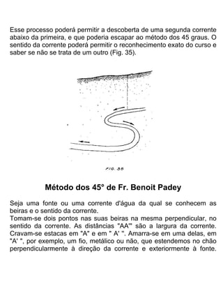 Esse processo poderá permitir a descoberta de uma segunda corrente
abaixo da primeira, e que poderia escapar ao método dos 45 graus. O
sentido da corrente poderá permitir o reconhecimento exato do curso e
saber se não se trata de um outro (Fig. 35).
Método dos 45° de Fr. Benoit Padey
Seja uma fonte ou uma corrente d'água da qual se conhecem as
beiras e o sentido da corrente.
Tomam-se dois pontos nas suas beiras na mesma perpendicular, no
sentido da corrente. As distâncias "AA'" são a largura da corrente.
Cravam-se estacas em "A" e em " A' ''. Amarra-se em uma delas, em
"A' ", por exemplo, um fio, metálico ou não, que estendemos no chão
perpendicularmente à direção da corrente e exteriormente à fonte.
 