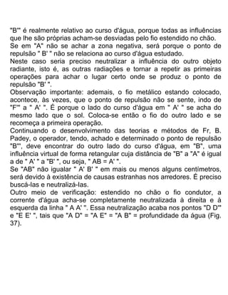 "B'" é realmente relativo ao curso d'água, porque todas as influências
que lhe são próprias acham-se desviadas pelo fio estendido no chão.
Se em "A" não se achar a zona negativa, será porque o ponto de
repulsão " B' " não se relaciona ao curso d'água estudado.
Neste caso seria preciso neutralizar a influência do outro objeto
radiante, isto é, as outras radiações e tornar a repetir as primeiras
operações para achar o lugar certo onde se produz o ponto de
repulsão "B' ".
Observação importante: ademais, o fio metálico estando colocado,
acontece, às vezes, que o ponto de repulsão não se sente, indo de
"F'" a " A' ". É porque o lado do curso d'água em " A' " se acha do
mesmo lado que o sol. Coloca-se então o fio do outro lado e se
recomeça a primeira operação.
Continuando o desenvolvimento das teorias e métodos de Fr, B.
Padey, o operador, tendo, achado e determinado o ponto de repulsão
"B''', deve encontrar do outro lado do curso d'água, em "B", uma
influência virtual de forma retangular cuja distância de "B" a "A" é igual
a de " A' " a "B' ", ou seja, " AB = A' ".
Se "AB" não igualar " A' B' " em mais ou menos alguns centímetros,
será devido à existência de causas estranhas nos arredores. É preciso
buscá-Ias e neutralizá-Ias.
Outro meio de verificação: estendido no chão o fio condutor, a
corrente d'água acha-se completamente neutralizada à direita e à
esquerda da linha " A A' ''. Essa neutralização acaba nos pontos "D D'"
e "E E' ", tais que "A D" = "A E" = "A B" = profundidade da água (Fig.
37).
 