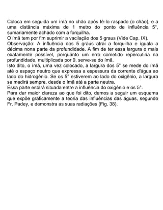 Coloca em seguida um ímã no chão após tê-Io raspado (o chão), e a
uma distância máxima de 1 metro do ponto de influência 5°,
sumariamente achado com a forquilha.
O ímã tem por fim suprimir a vacilação dos 5 graus (Vide Cap. IX).
Observação: A influência dos 5 graus atrai a forquilha e iguala a
décima nona parte da profundidade. A fim de ter essa largura o mais
exatamente possível, porquanto um erro cometido repercutiria na
profundidade, multiplicada por 9, serve-se do ímã.
Isto dito, o ímã, uma vez colocado, a largura dos 5° se mede do ímã
até o espaço neutro que expressa a espessura da corrente d'água ao
lado do hidrogênio. Se os 5° estiverem ao lado do oxigênio, a largura
se medirá sempre, desde o ímã até a parte neutra.
Essa parte estará situada entre a influência do oxigênio e os 5°.
Para dar maior clareza ao que foi dito, damos a seguir um esquema
que expõe graficamente a teoria das influências das águas, segundo
Fr. Padey, e demonstra as suas radiações (Fig. 38).
 