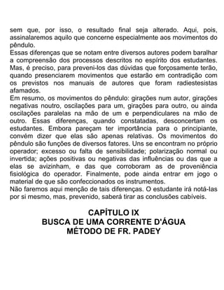 sem que, por isso, o resultado final seja alterado. Aqui, pois,
assinalaremos aquilo que concerne especialmente aos movimentos do
pêndulo.
Essas diferenças que se notam entre diversos autores podem baralhar
a compreensão dos processos descritos no espírito dos estudantes.
Mas, é preciso, para preveni-los das dúvidas que forçosamente terão,
quando presenciarem movimentos que estarão em contradição com
os previstos nos manuais de autores que foram radiestesistas
afamados.
Em resumo, os movimentos do pêndulo: girações num autor, girações
negativas noutro, oscilações para um, girações para outro, ou ainda
oscilações paralelas na mão de um e perpendiculares na mão de
outro. Essas diferenças, quando constatadas, desconcertam os
estudantes. Embora pareçam ter importância para o principiante,
convém dizer que elas são apenas relativas. Os movimentos do
pêndulo são funções de diversos fatores. Uns se encontram no próprio
operador; excesso ou falta de sensibilidade; polarização normal ou
invertida; ações positivas ou negativas das influências ou das que a
elas se avizinham, e das que corroboram as de proveniência
fisiológica do operador. Finalmente, pode ainda entrar em jogo o
material de que são confeccionados os instrumentos.
Não faremos aqui menção de tais diferenças. O estudante irá notá-Ias
por si mesmo, mas, prevenido, saberá tirar as conclusões cabíveis.
CAPÍTULO IX
BUSCA DE UMA CORRENTE D'ÁGUA
MÉTODO DE FR. PADEY
 