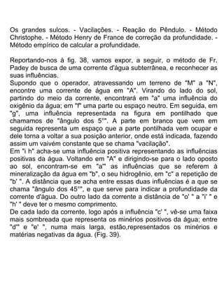 Os grandes sulcos. - Vacilações. - Reação do Pêndulo. - Método
Christophe. - Método Henry de France de correção da profundidade. -
Método empírico de calcular a profundidade.
Reportando-nos à fig. 38, vamos expor, a seguir, o método de Fr.
Padey de busca de uma corrente d'água subterrânea, e reconhecer as
suas influências.
Supondo que o operador, atravessando um terreno de "M" a "N",
encontre uma corrente de água em "A". Virando do lado do sol,
partindo do meio da corrente, encontrará em "a" uma influência do
oxigênio da água; em "f" uma parte ou espaço neutro. Em seguida, em
"g", uma influência representada na figura em pontilhado que
chamamos de "ângulo dos 5°". A parte em branco que vem em
seguida representa um espaço que a parte pontilhada vem ocupar e
dele torna a voltar a sua posição anterior, onde está indicada, fazendo
assim um vaivém constante que se chama "vacilação".
Em "i h" acha-se uma influência positiva representando as influências
positivas da água. Voltando em "A" e dirigindo-se para o lado oposto
ao sol, encontram-se em "a'" as influências que se referem à
mineralização da água em "b", o seu hidrogênio, em "c" a repetição de
"b' ". A distância que se acha entre essas duas influências é a que se
chama "ângulo dos 45°", e que serve para indicar a profundidade da
corrente d'água. Do outro lado da corrente a distância de "o' " a "i' " e
"h' " deve ter o mesmo comprimento.
De cada lado da corrente, logo após a influência "c' ", vê-se uma faixa
mais sombreada que representa os minérios positivos da água; entre
"d'" e "e' ", numa mais larga, estão,representados os minérios e
matérias negativas da água. (Fig. 39).
 