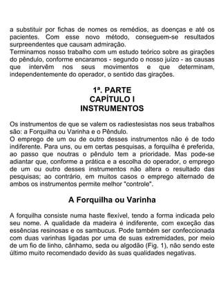 a substituir por fichas de nomes os remédios, as doenças e até os
pacientes. Com esse novo método, conseguem-se resultados
surpreendentes que causam admiração.
Terminamos nosso trabalho com um estudo teórico sobre as girações
do pêndulo, conforme encaramos - segundo o nosso juízo - as causas
que intervêm nos seus movimentos e que determinam,
independentemente do operador, o sentido das girações.
1ª. PARTE
CAPÍTULO I
INSTRUMENTOS
Os instrumentos de que se valem os radiestesistas nos seus trabalhos
são: a Forquilha ou Varinha e o Pêndulo.
O emprego de um ou de outro desses instrumentos não é de todo
indiferente. Para uns, ou em certas pesquisas, a forquilha é preferida,
ao passo que noutras o pêndulo tem a prioridade. Mas pode-se
adiantar que, conforme a prática e a escolha do operador, o emprego
de um ou outro desses instrumentos não altera o resultado das
pesquisas; ao contrário, em muitos casos o emprego alternado de
ambos os instrumentos permite melhor "controle".
A Forquilha ou Varinha
A forquilha consiste numa haste flexível, tendo a forma indicada pelo
seu nome. A qualidade da madeira é indiferente, com exceção das
essências resinosas e os sambucus. Pode também ser confeccionada
com duas varinhas ligadas por uma de suas extremidades, por meio
de um fio de linho, cânhamo, seda ou algodão (Fig. 1), não sendo este
último muito recomendado devido às suas qualidades negativas.
 