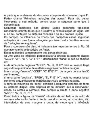 A parte que acabamos de descrever compreende somente o que Fr.
Padey chama "Primeiras radiações das águas". Para não deixar
incompleto o seu método, vamos expor a segunda parte que é
denominada:
Segundas radiações das águas: Essas segundas radiações
concernem sobretudo ao que é relativo à mineralização da água, isto
é, ao seu conteúdo de matérias minerais e do seu produto líquido.
Os campos de influência ou zonas que compõem essas segundas
radiações têm uma forma retangular, por isso o autor deu-Ihes o nome
de "radiações retangulares".
Para a compreensão disso é indispensável reportarmo-nos à Fig. 38
que acompanha a descrição do Autor.
Essas radiações compreendem três partes distintas:
A) Uma zona de influência perpendicular à direção da corrente d'água
"ABGH", "A' ", "B' ", "G'" e "H' ", denominada "canal" e que se compõe
de:
a) de uma parte negativa "ABCD", "A', B', C' D'" mais ou menos larga
segundo a quantidade de matérias negativas contidas na água;
b) um espaço "neutro", "CDEF", "C', D' E' F' ", de largura constante (30
centímetros).
c) uma parte "positiva", "EFGH", "E', F' G', H''', mais ou menos larga,
conforme a quantidade de matérias positivas contidas na água.
A zona de influência ou "canal" principia à pequena distância da fonte
ou corrente d'água; está disposta de tal maneira que o observador,
dando as costas à corrente, tem sempre à direita a parte negativa
"ABCD", "A', B', C', D' ".
Como indica a figura, os "canais" situados de um lado e de outro da
corrente não estão frente a frente uns dos outros; ao contrário, são
intercalados de uma margem a outra, de modo que a influência
 