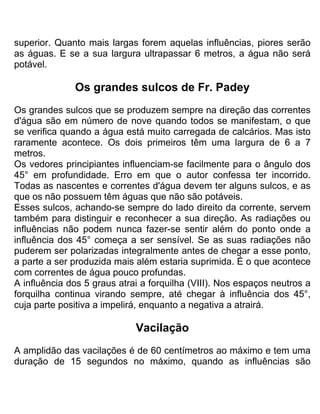 superior. Quanto mais largas forem aquelas influências, piores serão
as águas. E se a sua largura ultrapassar 6 metros, a água não será
potável.
Os grandes sulcos de Fr. Padey
Os grandes sulcos que se produzem sempre na direção das correntes
d'água são em número de nove quando todos se manifestam, o que
se verifica quando a água está muito carregada de calcários. Mas isto
raramente acontece. Os dois primeiros têm uma largura de 6 a 7
metros.
Os vedores principiantes influenciam-se facilmente para o ângulo dos
45° em profundidade. Erro em que o autor confessa ter incorrido.
Todas as nascentes e correntes d'água devem ter alguns sulcos, e as
que os não possuem têm águas que não são potáveis.
Esses sulcos, achando-se sempre do lado direito da corrente, servem
também para distinguir e reconhecer a sua direção. As radiações ou
influências não podem nunca fazer-se sentir além do ponto onde a
influência dos 45° começa a ser sensível. Se as suas radiações não
puderem ser polarizadas integralmente antes de chegar a esse ponto,
a parte a ser produzida mais além estaria suprimida. É o que acontece
com correntes de água pouco profundas.
A influência dos 5 graus atrai a forquilha (VIII). Nos espaços neutros a
forquilha continua virando sempre, até chegar à influência dos 45°,
cuja parte positiva a impelirá, enquanto a negativa a atrairá.
Vacilação
A amplidão das vacilações é de 60 centímetros ao máximo e tem uma
duração de 15 segundos no máximo, quando as influências são
 