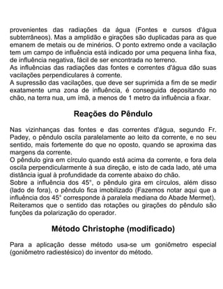 provenientes das radiações da água (Fontes e cursos d'água
subterrâneos). Mas a amplidão e girações são duplicadas para as que
emanem de metais ou de minérios. O ponto extremo onde a vacilação
tem um campo de influência está indicado por uma pequena linha fixa,
de influência negativa, fácil de ser encontrada no terreno.
As influências das radiações das fontes e correntes d'água dão suas
vacilações perpendiculares à corrente.
A supressão das vacilações, que deve ser suprimida a fim de se medir
exatamente uma zona de influência, é conseguida depositando no
chão, na terra nua, um ímã, a menos de 1 metro da influência a fixar.
Reações do Pêndulo
Nas vizinhanças das fontes e das correntes d'água, segundo Fr.
Padey, o pêndulo oscila paralelamente ao leito da corrente, e no seu
sentido, mais fortemente do que no oposto, quando se aproxima das
margens da corrente.
O pêndulo gira em círculo quando está acima da corrente, e fora dela
oscila perpendicularmente à sua direção, e isto de cada lado, até uma
distância igual à profundidade da corrente abaixo do chão.
Sobre a influência dos 45°, o pêndulo gira em círculos, além disso
(lado de fora), o pêndulo fica imobilizado (Fazemos notar aqui que a
influência dos 45° corresponde à paralela mediana do Abade Mermet).
Reiteramos que o sentido das rotações ou girações do pêndulo são
funções da polarização do operador.
Método Christophe (modificado)
Para a aplicação desse método usa-se um goniômetro especial
(goniômetro radiestésico) do inventor do método.
 