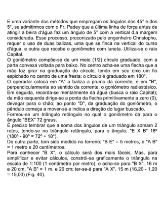 E uma variante dos métodos que empregam os ângulos dos 45° e dos
5°, se admitirmos com o Fr. Padey que a última linha de força antes de
atingir a beira d'água faz um ângulo de 5° com a vertical d,a margem
considerada. Esse processo, preconizado pelo engenheiro Christophe,
requer o uso de duas balizas, uma que se finca na vertical do curso
d'água, e outra que recebe o goniômetro com luneta. Utiliza-se o raio
Capital.
O goniômetro compõe-se de um meio (1/2) círculo graduado, com a
parte convexa voltada para baixo. No centro acha-se uma flecha que a
mão faz girar na graduação do círculo, tendo em seu eixo um fio
espichado no centro de uma fresta; o círculo é graduado em 180°.
O operador coloca em "A" a baliza a prumo da corrente, e em "B",
perpendicularmente ao sentido da corrente, o goniômetro radiestésico.
Em seguida, recorda-se mentalmente da água (busca o raio Capital);
da mão esquerda dirige-se a ponta da flecha primitivamente a zero (0),
devagar para o chão; ao ponto "D", da graduação do goniômetro, o
pêndulo começa a mover-se e indica a direção do lugar buscado.
Formou-se um triângulo retângulo no qual o goniômetro dá para o
ângulo "BEX" 72 graus.
É preciso lembrar que a soma dos ângulos de um triângulo somam 2
retos, tendo-se no triângulo retângulo, para o ângulo, "E X B" 18º
(180º - 90º = 72º + 18°).
De outra parte, tem sido medido no terreno: "B E" = 5 metros, e "A B"
= 1 metro e 20 centímetros.
Para conhecer "B X", o cálculo será dos mais fáceis. Mas, para
simplificar e evitar cálculos, constrói-se graficamente o triângulo na
escala de 1:100 (1 centímetro por metro); e acha-se para "B X", 16 m
e 20 cm. "A B" = 1 m. e 20 cm; ter-se-á para "A X", 15 m (16,20 - 1,20
= 15,00) (Fig. 40).
 
