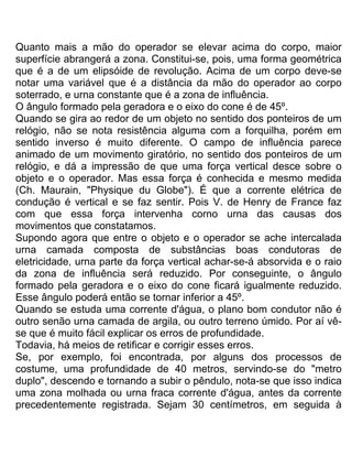 Quanto mais a mão do operador se elevar acima do corpo, maior
superfície abrangerá a zona. Constitui-se, pois, uma forma geométrica
que é a de um elipsóide de revolução. Acima de um corpo deve-se
notar uma variável que é a distância da mão do operador ao corpo
soterrado, e urna constante que é a zona de influência.
O ângulo formado pela geradora e o eixo do cone é de 45º.
Quando se gira ao redor de um objeto no sentido dos ponteiros de um
relógio, não se nota resistência alguma com a forquilha, porém em
sentido inverso é muito diferente. O campo de influência parece
animado de um movimento giratório, no sentido dos ponteiros de um
relógio, e dá a impressão de que uma força vertical desce sobre o
objeto e o operador. Mas essa força é conhecida e mesmo medida
(Ch. Maurain, "Physique du Globe"). É que a corrente elétrica de
condução é vertical e se faz sentir. Pois V. de Henry de France faz
com que essa força intervenha corno urna das causas dos
movimentos que constatamos.
Supondo agora que entre o objeto e o operador se ache intercalada
urna camada composta de substâncias boas condutoras de
eletricidade, urna parte da força vertical achar-se-á absorvida e o raio
da zona de influência será reduzido. Por conseguinte, o ângulo
formado pela geradora e o eixo do cone ficará igualmente reduzido.
Esse ângulo poderá então se tornar inferior a 45º.
Quando se estuda uma corrente d'água, o plano bom condutor não é
outro senão urna camada de argila, ou outro terreno úmido. Por aí vê-
se que é muito fácil explicar os erros de profundidade.
Todavia, há meios de retificar e corrigir esses erros.
Se, por exemplo, foi encontrada, por alguns dos processos de
costume, uma profundidade de 40 metros, servindo-se do "metro
duplo", descendo e tornando a subir o pêndulo, nota-se que isso indica
uma zona molhada ou urna fraca corrente d'água, antes da corrente
precedentemente registrada. Sejam 30 centímetros, em seguida à
 