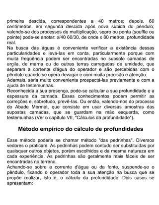 primeira descida, correspondentes a 40 metros; depois, 60
centímetros, em segunda descida após nova subida do pêndulo;
valendo-se dos processos de multiplicação, sopro ou ponta (souffle ou
pointe) pode-se anotar: x/40 60/30, de onde x 80 metros, profundidade
real.
Na busca das águas é conveniente verificar a existência dessas
particularidades e levá-Ias em conta, particularmente porque com
muita freqüência podem ser encontradas no subsolo camadas de
argila, de marna ou de outras terras carregadas de umidade, que
separam a corrente d'água do operador e são percebidas com o
pêndulo quando se opera devagar e com muita precisão e atenção.
Ademais, seria muito conveniente prospectá-las previamente e com a
ajuda de testemunhas.
Reconhecida a sua presença, pode-se calcular a sua profundidade e a
espessura da camada. Esses conhecimentos podem permitir as
correções e, sobretudo, prevê-Ias. Ou então, valendo-nos do processo
do Abade Mermet, que consiste em usar diversas amostras das
supostas camadas, que se guardam na mão esquerda, como
testemunhas (Ver o capítulo VII, "Cálculos da profundidade").
Método empírico do cálculo de profundidades
Esse método poderia se chamar método "das pedrinhas". Diversos
vedores o praticam. As pedrinhas podem contudo ser substituídas por
quaisquer outros objetos, porém escolhidos e da mesma natureza em
cada experiência. As pedrinhas são geralmente mais fáceis de ser
encontradas no terreno.
Achando-se sobre a corrente d'água ou da fonte, suspende-se o
pêndulo, fixando o operador toda a sua atenção na busca que se
propõe realizar, isto é, o cálculo da profundidade. Dois casos se
apresentam:
 