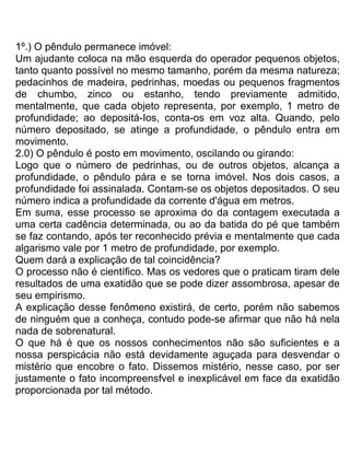 1º.) O pêndulo permanece imóvel:
Um ajudante coloca na mão esquerda do operador pequenos objetos,
tanto quanto possível no mesmo tamanho, porém da mesma natureza;
pedacinhos de madeira, pedrinhas, moedas ou pequenos fragmentos
de chumbo, zinco ou estanho, tendo previamente admitido,
mentalmente, que cada objeto representa, por exemplo, 1 metro de
profundidade; ao depositá-Ios, conta-os em voz alta. Quando, pelo
número depositado, se atinge a profundidade, o pêndulo entra em
movimento.
2.0) O pêndulo é posto em movimento, oscilando ou girando:
Logo que o número de pedrinhas, ou de outros objetos, alcança a
profundidade, o pêndulo pára e se torna imóvel. Nos dois casos, a
profundidade foi assinalada. Contam-se os objetos depositados. O seu
número indica a profundidade da corrente d'água em metros.
Em suma, esse processo se aproxima do da contagem executada a
uma certa cadência determinada, ou ao da batida do pé que também
se faz contando, após ter reconhecido prévia e mentalmente que cada
algarismo vale por 1 metro de profundidade, por exemplo.
Quem dará a explicação de tal coincidência?
O processo não é científico. Mas os vedores que o praticam tiram dele
resultados de uma exatidão que se pode dizer assombrosa, apesar de
seu empirismo.
A explicação desse fenômeno existirá, de certo, porém não sabemos
de ninguém que a conheça, contudo pode-se afirmar que não há nela
nada de sobrenatural.
O que há é que os nossos conhecimentos não são suficientes e a
nossa perspicácia não está devidamente aguçada para desvendar o
mistério que encobre o fato. Dissemos mistério, nesse caso, por ser
justamente o fato incompreensfvel e inexplicável em face da exatidão
proporcionada por tal método.
 