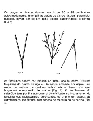 Os braços ou hastes devem possuir de 30 a 35 centímetros
aproximadamente; as forquilhas tiradas de galhos naturais, para maior
duração, devem ser de um galho tríplice, suprimindo-se o central
(Fig.2).
As forquilhas podem ser também de metal, aço ou cobre. Existem
forquilhas de arame de aço ou de cobre, enrolado em aspiral, ou,
ainda, de madeira ou qualquer outro material, tendo nos seus
braços um enrolamento de arame (Fig. 3). O enrolamento do
solenóide tem por fim aumentar a sensibilidade do instrumento. Na
forquilha dos radiestesistas americanos, de arame em aspiral, as
extremidades são fixadas num pedaço de madeira ou de cortiça (Fig.
4).
 
