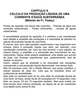 CAPÍTULO X
CÁLCULO DA PRODUÇÃO LÍQUIDA DE UMA
CORRENTE D'ÁGUA SUBTERRÂNEA
(Método de Fr. Padey)
Pontos de repulsão nas beiras das correntes. - Pressão da água nas
correntes subterrâneas. - Fontes sinfonantes. - Lençóis de águas
subterrâneas.
A sensibilidade pessoal do operador é a primeira a ser considerada
com relação à amplidão das oscilações e à velocidade do pêndulo no
cálculo da produção líquida de uma fonte.
É preciso, pois, que cada operador experimente o seu organismo com
ensaios sobre a produção líquida que dará, por exemplo, uma
canalização conhecida, por meio de uma torneira, e que registre; ao
mesmo tempo, a amplidão e a velocidade dos movimentos do seu
instrumento. Desse modo poderá estabelecer uma tabela que servirá
de base nas diversas experiências que, posteriormente, terá de
realizar no terreno.
Assim, saberá que tal amplidão e tal velocidade das oscilações
corresponde a uma produção líquida determinada, num tempo dado.
Não há processo certo, diz o Abade Mermet, que possa substituir o
estudo pessoal de cada um, visto que no resultado entra um
coeficiente de sensibilidade.
Aqui está um exemplo para se ter uma idéia da produção lfquida de
uma fonte: se fraca, contar-se-ão 20 oscilações em 10 segundos; mais
forte um pouco, 24 em 10 segundos também. Mas para avaliar em
litros-minuto essa mesma produção, só depois de se ter constituído
uma tabela como acima foi dito.
 