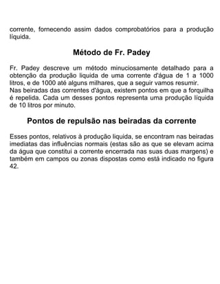 corrente, fornecendo assim dados comprobatórios para a produção
líquida.
Método de Fr. Padey
Fr. Padey descreve um método minuciosamente detalhado para a
obtenção da produção liquida de uma corrente d'água de 1 a 1000
litros, e de 1000 até alguns milhares, que a seguir vamos resumir.
Nas beiradas das correntes d'água, existem pontos em que a forquilha
é repelida. Cada um desses pontos representa uma produção líquida
de 10 litros por minuto.
Pontos de repulsão nas beiradas da corrente
Esses pontos, relativos à produção liquida, se encontram nas beiradas
imediatas das influências normais (estas são as que se elevam acima
da água que constitui a corrente encerrada nas suas duas margens) e
também em campos ou zonas dispostas como está indicado no figura
42.
 