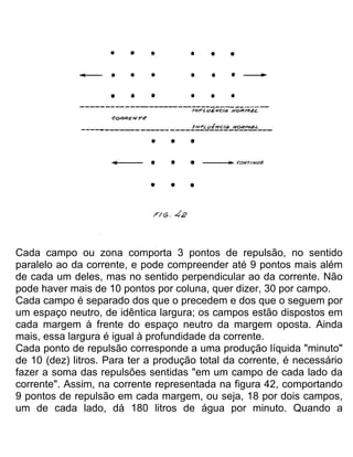 Cada campo ou zona comporta 3 pontos de repulsão, no sentido
paralelo ao da corrente, e pode compreender até 9 pontos mais além
de cada um deles, mas no sentido perpendicular ao da corrente. Não
pode haver mais de 10 pontos por coluna, quer dizer, 30 por campo.
Cada campo é separado dos que o precedem e dos que o seguem por
um espaço neutro, de idêntica largura; os campos estão dispostos em
cada margem à frente do espaço neutro da margem oposta. Ainda
mais, essa largura é igual à profundidade da corrente.
Cada ponto de repulsão corresponde a uma produção líquida "minuto"
de 10 (dez) litros. Para ter a produção total da corrente, é necessário
fazer a soma das repulsões sentidas "em um campo de cada lado da
corrente". Assim, na corrente representada na figura 42, comportando
9 pontos de repulsão em cada margem, ou seja, 18 por dois campos,
um de cada lado, dá 180 litros de água por minuto. Quando a
 