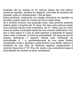 produção não for múltiplo de 10, acha-se depois dos dois últimos
pontos de repulsão, situados em diagonal, uma série de pontinhos de
repulsão, cada um representando 1 litro de água.
Esses pontinhos, produzindo um simples movimento de repulsão na
forquilha, podem existir em número de 30 em cada campo.
Se a corrente fornecer uma produção maior, cada pontinho existente
poderá repelir a forquilha até 10 vezes. Por esse meio pode-se avaliar
uma produção líquida muito importante. Diz Fr. Padey que há vários
meios de avaliar a produção líquida de uma corrente subterrânea, mas
que o mais seguro é o que se acha expresso à esquerda do espaço
neutro entre a corrente e a linha de profundidade. Em apoio ao que foi
exposto lembramos o seguinte método para verificação da
profundidade: A 1 m aproximadamente de uma seção fluídica
considerada, tendo o operador a parte fluídica à sua direita, observa a
existência de uma linha de influência negativa, perpendicular à
corrente. Essa linha é "I E" (Fig. 43), sendo o seu comprimento igual à
profundidade da corrente no ponto considerado.
 