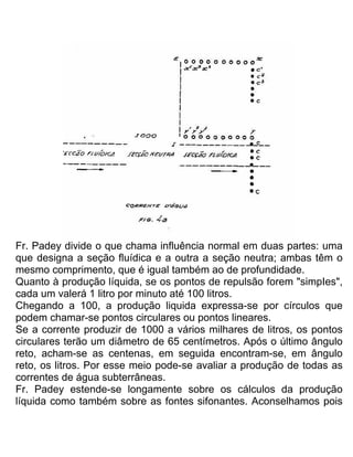 Fr. Padey divide o que chama influência normal em duas partes: uma
que designa a seção fluídica e a outra a seção neutra; ambas têm o
mesmo comprimento, que é igual também ao de profundidade.
Quanto à produção líquida, se os pontos de repulsão forem "simpIes",
cada um valerá 1 litro por minuto até 100 litros.
Chegando a 100, a produção liquida expressa-se por círculos que
podem chamar-se pontos circulares ou pontos lineares.
Se a corrente produzir de 1000 a vários milhares de litros, os pontos
circulares terão um diâmetro de 65 centímetros. Após o último ângulo
reto, acham-se as centenas, em seguida encontram-se, em ângulo
reto, os litros. Por esse meio pode-se avaliar a produção de todas as
correntes de água subterrâneas.
Fr. Padey estende-se longamente sobre os cálculos da produção
líquida como também sobre as fontes sifonantes. Aconselhamos pois
 