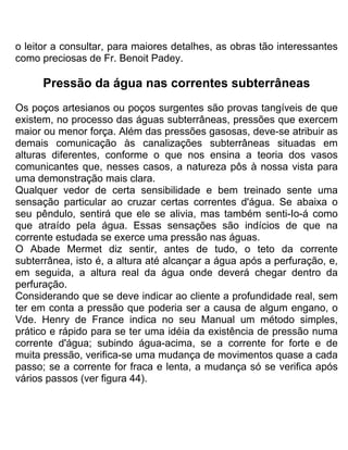 o leitor a consultar, para maiores detalhes, as obras tão interessantes
como preciosas de Fr. Benoit Padey.
Pressão da água nas correntes subterrâneas
Os poços artesianos ou poços surgentes são provas tangíveis de que
existem, no processo das águas subterrâneas, pressões que exercem
maior ou menor força. Além das pressões gasosas, deve-se atribuir as
demais comunicação às canalizações subterrâneas situadas em
alturas diferentes, conforme o que nos ensina a teoria dos vasos
comunicantes que, nesses casos, a natureza pôs à nossa vista para
uma demonstração mais clara.
Qualquer vedor de certa sensibilidade e bem treinado sente uma
sensação particular ao cruzar certas correntes d'água. Se abaixa o
seu pêndulo, sentirá que ele se alivia, mas também senti-Io-á como
que atraído pela água. Essas sensações são indícios de que na
corrente estudada se exerce uma pressão nas águas.
O Abade Mermet diz sentir, antes de tudo, o teto da corrente
subterrânea, isto é, a altura até alcançar a água após a perfuração, e,
em seguida, a altura real da água onde deverá chegar dentro da
perfuração.
Considerando que se deve indicar ao cliente a profundidade real, sem
ter em conta a pressão que poderia ser a causa de algum engano, o
Vde. Henry de France indica no seu Manual um método simples,
prático e rápido para se ter uma idéia da existência de pressão numa
corrente d'água; subindo água-acima, se a corrente for forte e de
muita pressão, verifica-se uma mudança de movimentos quase a cada
passo; se a corrente for fraca e lenta, a mudança só se verifica após
vários passos (ver figura 44).
 