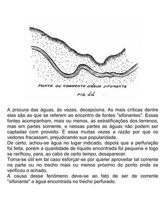 A procura das águas, às vezes, decepciona. As mais críticas dentre
elas são as que se referem ao encontro de fontes "sifonantes". Essas
fontes acompanham, mais ou menos, as estratificações dos terrenos,
mas em partes somente, e nessas partes as águas não podem ser
captadas com proveito. É essa muitas vezes a razão por que os
vedores fracassam, prejudicando sua popularidade.
De certo, achou-se água no lugar indicado, depois que a perfuração
foi feita, porém a quantidade de líquido encontrada foi pequena e logo
se rarificou, para, ao cabo de certo tempo, desaparecer.
Torna-se útil em tal caso esforçar-se por querer aproveitar tal corrente
na parte ou no trecho mais ou menos próximo do ponto onde se
verificou o achado.
A causa desse fenômeno deve-se ao fato de ser de corrente
"sifonante" a água encontrada no trecho perfurado.
 