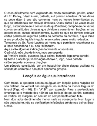 O caso dificilmente será explicado de modo satisfatório, porém, como
diz Fr. Padey, o fato é real, patente, e é preciso admiti-Io. O que delas
se pode dizer é que são correntes mais ou menos intermitentes ou
que se tornam tais por motivos diversos. O seu curso é às vezes muito
longo, estendendo-se a centenas de quilômetros; compõe-se de várias
curvas em altitudes diversas que dividem a corrente em frações, umas
ascendentes, outras descendentes. Supõe-se que se devem produzir
certas perdas em algumas partes do percurso da corrente, o que toma
a sua produção líquida irregular e em certos casos muito reduzida.
Tomamos do Sr. René Lacroix os meios que permitem reconhecer se
a fonte descoberta é ou não "sifonante".
Aqui estão algumas indicações facilmente observáveis.
O pêndulo não gira de início, mas em seguida:
a) Primeiro oscila, puxando água-acima, fazendo logo uma parada;
b) Torna a oscilar puxando-água-abaixo e, logo, nova parada;
c) Em seguida, somente girações.
Um pêndulo constituído por um frasquinho cheio d'água oscilará no
sentido da corrente e não dará nenhuma giração.
Lençóis de águas subterrâneas
Com treino, o operador sentirá as águas em lençóis pelas reações do
seu detetor, na vertical das margens, no sentido da menor largura do
lençol (Figs. 45 - 46). Em "A' B''', por exemplo. Para a profundidade
emprega-se o método dos 450 ou das batidas de pé, porém, somente
na vertical da margem; no sentido do comprimento como M N.
Num dos lados de dimensão menor nada se conseguiria. Num lugar a
céu descoberto, não se verificariam influências senão nas beiras Este-
Oeste.
 