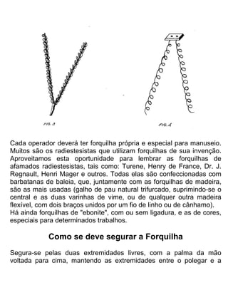 Cada operador deverá ter forquilha própria e especial para manuseio.
Muitos são os radiestesistas que utilizam forquilhas de sua invenção.
Aproveitamos esta oportunidade para lembrar as forquilhas de
afamados radiestesistas, tais como: Turene, Henry de France, Dr. J.
Regnault, Henri Mager e outros. Todas elas são confeccionadas com
barbatanas de baleia, que, juntamente com as forquilhas de madeira,
são as mais usadas (galho de pau natural trifurcado, suprimindo-se o
central e as duas varinhas de vime, ou de qualquer outra madeira
flexível, com dois braços unidos por um fio de linho ou de cânhamo).
Há ainda forquilhas de "ebonite", com ou sem ligadura, e as de cores,
especiais para determinados trabalhos.
Como se deve segurar a Forquilha
Segura-se pelas duas extremidades livres, com a palma da mão
voltada para cima, mantendo as extremidades entre o polegar e a
 