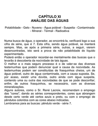 CAPÍTULO XI
ANÁLISE DAS ÁGUAS
Potabilidade - Gelo - Nuvens - Água potável - Suspeita - Contaminada
- Mineral - Termal - Radioativa
Numa busca de água, o operador, ao encontrá-Ia, verificará logo a sua
cifra de série, que é 7. Esta cifra, sendo água potável, se manterá
sempre. Mas, se após a primeira série, outras, a seguir, vierem
desencontradas, isto será a prova da não potabilidade do líquido
experimentado.
Poderá então o operador recordar-se mentalmente das buscas que o
levarão à descoberta da nocividade de tais águas.
O melhor e o mais seguro processo é o de valer-se das diversas
testemunhas que podem denunciar qual a causa da nocividade. As
testemunhas podem ser constituídas de frasquinhos cheios, um de
água potável, outro de água contaminada, com a causa suposta. Se,
por acaso, existir uma dúvida, outro ainda com água suspeita,
contendo uma ou outra das nocividades de que se pode desconfiar;
enfim, de outros frasquinhos, se necessário, com as diversas
mineralizações.
Alguns autores, como o Sr. René Lacroix, recomendam o emprego
das "cores", dando as séries correspondentes, cores que abrangem
desde certo verde até certos azuis e preto, ou com o emprego de
pêndulos coloridos com as cores abaixo indicadas.
Lembramos para as buscas: pêndulo verde - série 7.
 